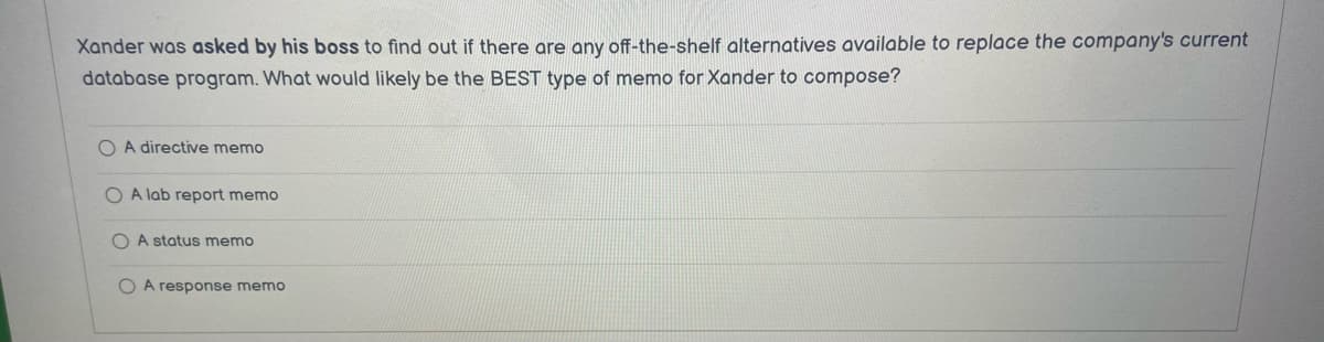 Xander was asked by his boss to find out if there are any off-the-shelf alternatives available to replace the company's current
database program. What would likely be the BEST type of memo for Xander to compose?
O A directive memo
A lab report memo
OA status memo
O A response memo