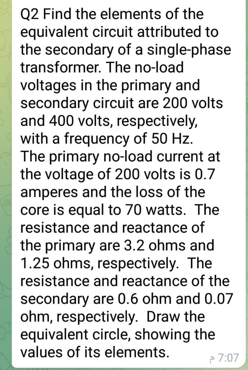 Q2 Find the elements of the
equivalent circuit attributed to
the secondary of a single-phase
transformer. The no-load
voltages in the primary and
secondary circuit are 200 volts
and 400 volts, respectively,
with a frequency of 50 Hz.
The primary no-load current at
the voltage of 200 volts is 0.7
amperes and the loss of the
core is equal to 70 watts. The
resistance and reactance of
the primary are 3.2 ohms and
1.25 ohms, respectively. The
resistance and reactance of the
secondary are 0.6 ohm and 0.07
ohm, respectively. Draw the
equivalent circle, showing the
values of its elements.
p 7:07
