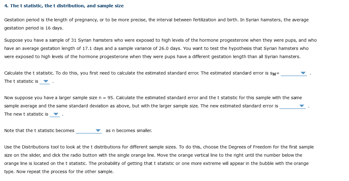 4. The t statistic, the t distribution, and sample size
Gestation period is the length of pregnancy, or to be more precise, the interval between fertilization and birth. In Syrian hamsters, the average
gestation period is 16 days.
Suppose you have a sample of 31 Syrian hamsters who were exposed to high levels of the hormone progesterone when they were pups, and who
have an average gestation length of 17.1 days and a sample variance of 26.0 days. You want to test the hypothesis that Syrian hamsters who
were exposed to high levels of the hormone progesterone when they were pups have a different gestation length than all Syrian hamsters.
Calculate the t statistic. To do this, you first need to calculate the estimated standard error. The estimated standard error is SM=
The t statistic is
Now suppose you have a larger sample size n = 95. Calculate the estimated standard error and the t statistic for this sample with the same
sample average and the same standard deviation as above, but with the larger sample size. The new estimated standard error is
The new t statistic is
Note that the t statistic becomes
as n becomes smaller.
Use the Distributions tool to look at the t distributions for different sample sizes. To do this, choose the Degrees of Freedom for the first sample
size on the slider, and dick the radio button with the single orange line. Move the orange vertical line to the right until the number below the
orange line is located on the t statistic. The probability of getting that t statistic or one more extreme will appear in the bubble with the orange
type. Now repeat the process for the other sample.