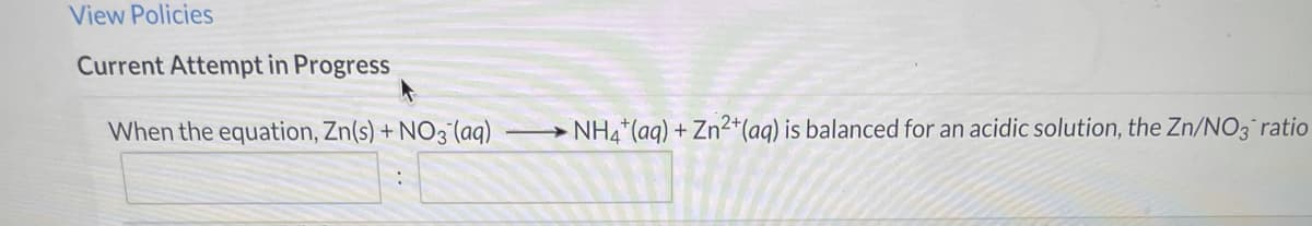 View Policies
Current Attempt in Progress
When the equation, Zn(s) + NO3 (aq)
NH4 (aq) + Zn2+*(aq) is balanced for an acidic solution, the Zn/NO3 ratio
