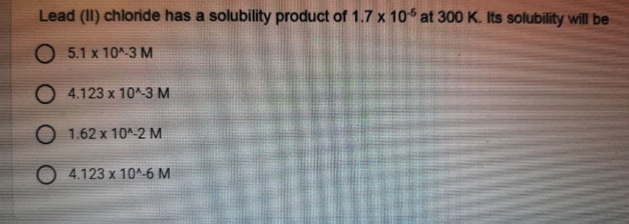 Lead (II) chloride has a solubility product of 1.7 x 10 at 300 K. Its solubility will be
O 5.1 x 10^-3 M
O 4.123 x 10^-3 M
O 1.62 x 10^-2 M
O 4.123 x 10^-6 M
