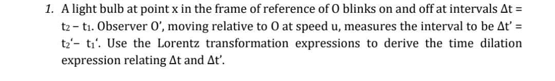 1. A light bulb at point x in the frame of reference of O blinks on and off at intervals At =
t2 - t1. Observer 0', moving relative to O at speed u, measures the interval to be At' =
t2'- ti'. Use the Lorentz transformation expressions to derive the time dilation
expression relating At and At'.
