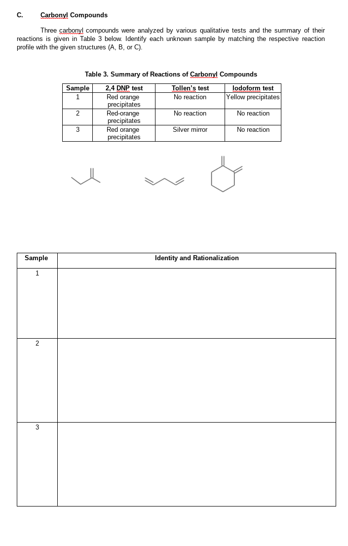 C.
Carbonyl Compounds
Three carbonyl compounds were analyzed by various qualitative tests and the summary of their
reactions is given in Table 3 below. Identify each unknown sample by matching the respective reaction
profile with the given structures (A, B, or C).
Table 3. Summary of Reactions of Carbonyl Compounds
lodoform test
Yellow precipitates
Sample
2,4 DNP test
Red orange
precipitates
Red-orange
precipitates
Red orange
precipitates
Tollen's test
No reaction
No reaction
No reaction
3
Silver mirror
No reaction
Sample
Identity and Rationalization
1.
2
3
