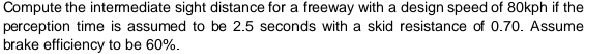 Compute the intermediate sight distance for a freeway with a design speed of 80kph if the
perception time is assumed to be 2.5 seconds with a skid resistance of 0.70. Assume
brake efficiency to be 60%.
