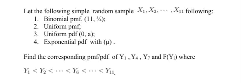 Let the following simple random sample X1, X2, · X11 following:
1. Binomial pmf. (11, ¾);
2. Uniform pmf;
3. Uniform pdf (0, a);
4. Exponential pdf with (µ) .
...
Find the corresponding pmf/pdf of Y1 , Y4 , Y7 and F(Y¡) where
Y1 < Y2 < •… < Ys < • … ·< Y11,
