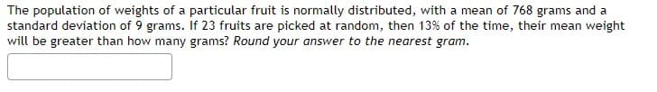 The population of weights of a particular fruit is normally distributed, with a mean of 768 grams and a
standard deviation of 9 grams. If 23 fruits are picked at random, then 13% of the time, their mean weight
will be greater than how many grams? Round your answer to the nearest gram.
