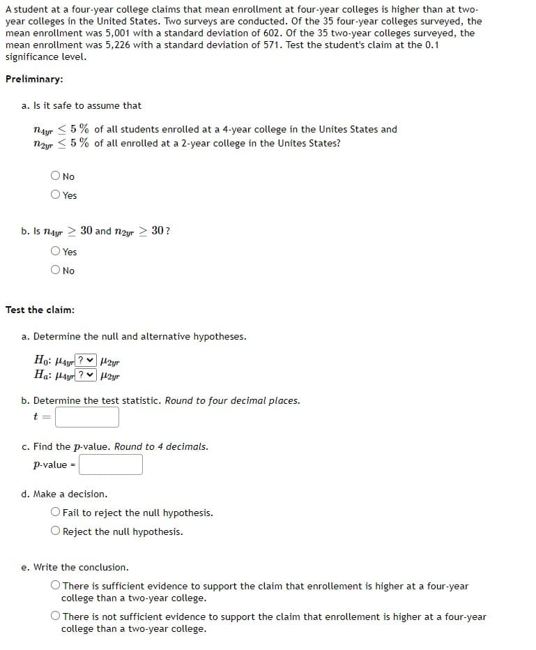 A student at a four-year college claims that mean enrollment at four-year colleges is higher than at two-
year colleges in the United States. Two surveys are conducted. Of the 35 four-year colleges surveyed, the
mean enrollment was 5,001 with a standard deviation of 602. Of the 35 two-year colleges surveyed, the
mean enrollment was 5,226 with a standard deviation of 571. Test the student's claim at the 0.1
significance level.
Preliminary:
a. Is it safe to assume that
nayr < 5% of all students enrolled at a 4-year college in the Unites States and
nayr 5% of all enrolled at a 2-year college in the Unites States?
O No
Yes
b. Is n4yr > 30 and 12yr > 30?
Yes
O No
Test the claim:
a. Determine the null and alternative hypotheses.
Ho: Hayr? 2yr
Ha: Hayr? H2yr
b. Determine the test statistic. Round to four decimal places.
t=
c. Find the p-value. Round to 4 decimals.
p-value =
d. Make a decision.
O Fail to reject the null hypothesis.
Reject the null hypothesis.
e. Write the conclusion.
O There is sufficient evidence to support the claim that enrollement is higher at a four-year
college than a two-year college.
There is not sufficient evidence to support the claim that enrollement is higher at a four-year
college than a two-year college.