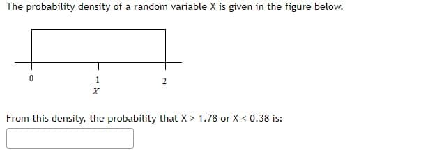 The probability density of a random variable X is given in the figure below.
2
1
X
From this density, the probability that X > 1.78 or X < 0.38 is: