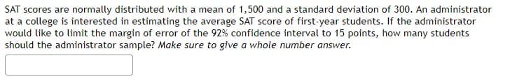 SAT scores are normally distributed with a mean of 1,500 and a standard deviation of 300. An administrator
at a college is interested in estimating the average SAT score of first-year students. If the administrator
would like to limit the margin of error of the 92% confidence interval to 15 points, how many students
should the administrator sample? Make sure to give a whole number answer.