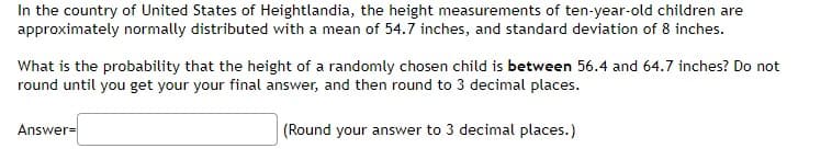 In the country of United States of Heightlandia, the height measurements of ten-year-old children are
approximately normally distributed with a mean of 54.7 inches, and standard deviation of 8 inches.
What is the probability that the height of a randomly chosen child is between 56.4 and 64.7 inches? Do not
round until you get your your final answer, and then round to 3 decimal places.
Answer=
(Round your answer to 3 decimal places.)