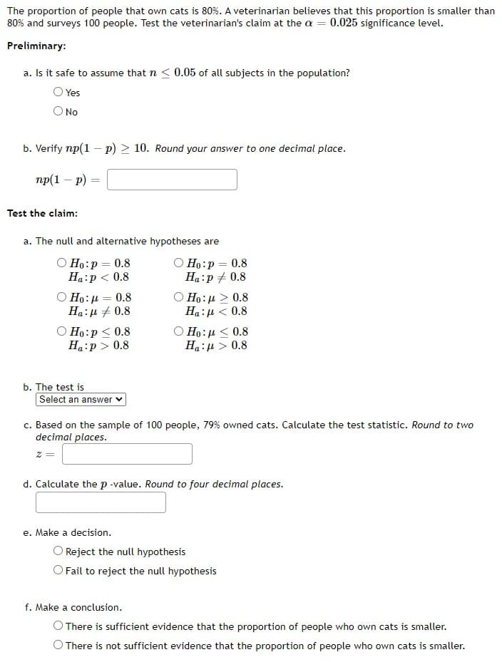 The proportion of people that own cats is 80%. A veterinarian believes that this proportion is smaller than
80% and surveys 100 people. Test the veterinarian's claim at the a= 0.025 significance level.
Preliminary:
a. Is it safe to assume that n < 0.05 of all subjects in the population?
Yes
No
b. Verify np(1 - p) > 10. Round your answer to one decimal place.
np(1 - p)
=
Test the claim:
a. The null and alternative hypotheses are
Ho: p=0.8
Ha:p < 0.8
Ho:μ = 0.8
Ha: μ + 0.8
Ho:p < 0.8
Ha:p> 0.8
Ho: p=0.8
Ha:p / 0.8
Ο
Η : μ > 0.8
Ha: μ < 0.8
Ο Η: μ < 0.8
Ha: μ > 0.8
b. The test is
Select an answer
c. Based on the sample of 100 people, 79% owned cats. Calculate the test statistic. Round to two
decimal places.
2 =
d. Calculate the p-value. Round to four decimal places.
e. Make a decision.
Reject the null hypothesis
O Fail to reject the null hypothesis
There is sufficient evidence that the proportion of people who own cats is smaller.
There is not sufficient evidence that the proportion of people who own cats is smaller.
f. Make a conclusion.