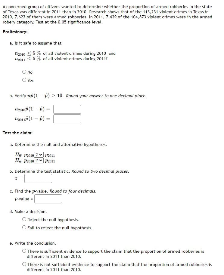 A concerned group of citizens wanted to determine whether the proportion of armed robberies in the state
of Texas was different in 2011 than in 2010. Research shows that of the 113,231 violent crimes in Texas in
2010, 7,622 of them were armed robberies. In 2011, 7,439 of the 104,873 violent crimes were in the armed
robery category. Test at the 0.05 significance level.
Preliminary:
a. Is it safe to assume that
n2010 ≤ 5% of all violent crimes during 2010 and
n2011 ≤ 5% of all violent crimes during 2011?
No
Yes
b. Verify np (1 - p) > 10. Round your answer to one decimal place.
n-2010P (1-P)
=
n 2011 (1 - p)
=
Test the claim:
a. Determine the null and alternative hypotheses.
Ho: P2010? P2011
Ha: P2010? P2011
b. Determine the test statistic. Round to two decimal places.
c. Find the p-value. Round to four decimals.
p-value =
d. Make a decision.
Reject the null hypothesis.
O Fail to reject the null hypothesis.
e. Write the conclusion.
There is sufficient evidence to support the claim that the proportion of armed robberies is
different in 2011 than 2010.
There is not sufficient evidence to support the claim that the proportion of armed robberies is
different in 2011 than 2010.