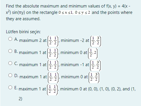 Find the absolute maximum and minimum values of f(x, y) = 4(x -
x) sin(ny) on the rectangle 0 sx s1, 0 sys 2 and the points where
they are assumed.
Lütfen birini seçin:
O A. maximum 2 at
minimum -2 at
B. maximum 1 at
minimum 0 at
2' 2
O C. maximum 1 at
minimum -1 at
22
D. maximum 1 at
minimum 0 at
E. maximum 1 at
minimum 0 at (O, 0), (1, 0), (0, 2), and (1,
2)
/2-IN
