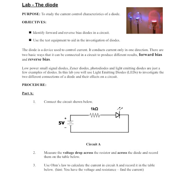 Lab - The diode
PURPOSE: To study the current control characteristics of a diode.
OBJECTIVES:
Identify forward and reverse bias diodes in a circuit.
Use the test equipment to aid in the investigation of diodes.
The diode is a device used to control current. It conducts current only in one direction. There are
two basic ways that it can be connected in a circuit to produce different results, forward bias
and reverse bias.
Low power small signal diodes, Zener diodes, photodiodes and light emitting diodes are just a
few examples of diodes. In this lab you will use Light Emitting Diodes (LEDs) to investigate the
two different connections of a diode and their effects on a circuit.
PROCEDURE:
Part A:
1.
2.
3.
Connect the circuit shown below.
5V
1kQ
Circuit A
Measure the voltage drop across the resistor and across the diode and record
them on the table below.
Use Ohm's law to calculate the current in circuit A and record it in the table
below. (hint: You have the voltage and resistance - find the current)