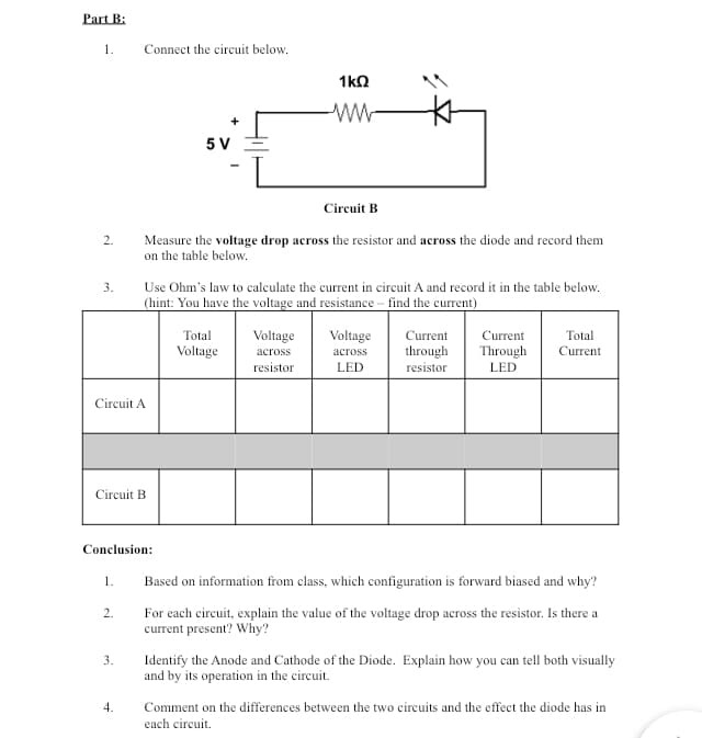 Part B:
1.
2.
3.
Circuit A
1.
Connect the circuit below.
Circuit B
2.
Conclusion:
3.
4.
Circuit B
Measure the voltage drop across the resistor and across the diode and record them
on the table below.
5 V
Use Ohm's law to calculate the current in circuit A and record it in the table below.
(hint: You have the voltage and resistance - find the current)
1kQ
Total
Voltage
Voltage
across
resistor
Voltage
across
LED
Current Current
through Through
resistor LED
Total
Current
Based on information from class, which configuration is forward biased and why?
For each circuit, explain the value of the voltage drop across the resistor. Is there a
current present? Why?
Identify the Anode and Cathode of the Diode. Explain how you can tell both visually
and by its operation in the circuit.
Comment on the differences between the two circuits and the effect the diode has in
each circuit.