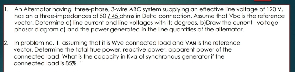 1. An Alternator having three-phase, 3-wire ABC system supplying an effective line voltage of 120 V,
has an a three-impedances of 50 / 45 ohms in Delta connection. Assume that Vbc is the reference
vector. Determine a) line current and line voltages with its degrees, b)Draw the current -voltage
phasor diagram c) and the power generated in the line quantities of the alternator.
2. In problem no. 1, assuming that it is Wye connected load and VAN is the reference
vector. Determine the total true power, reactive power, apparent power of the
connected load. What is the capacity in Kva of synchronous generator if the
connected load is 85%. '
