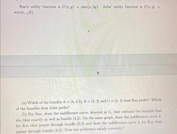 Rue's utility function is U(z, y) = min{z, 3y}. Jules' utility function is U(z, y)
min{r, Vy).
%3!
!!
4
(a) Which of the bundles A (4, 0.5), B = (3, 2) and C = (2, 4) does Rue prefer? Which
of the bundles does Jules prefer?
(b) For Rue, draw the indifference curve, denoted as I, that contains the bundles that
she likes exactly as well as bundle (4,2). On the same graph, draw the indifference curve I
for Rue that passes through bundle (6,3) and draw the indifference curve I, for Rue that
passes through bundle (8,3). Does her preference satisfy convexity?
