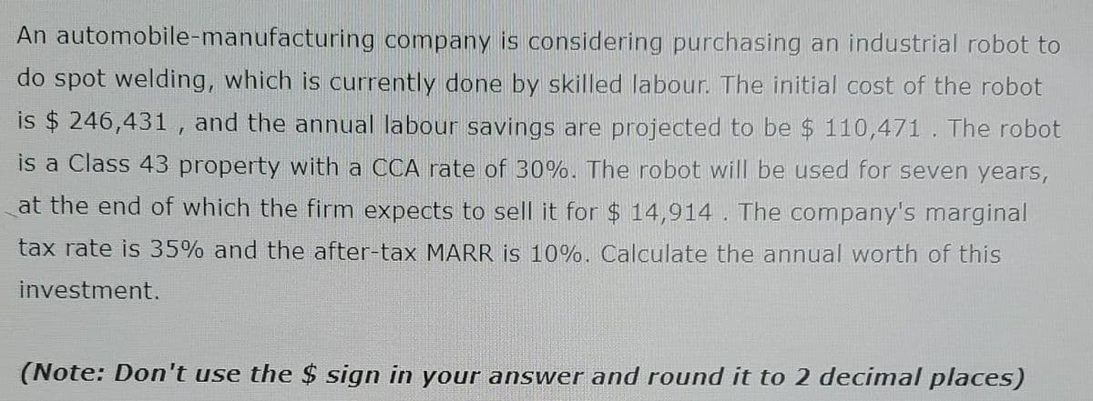 An automobile-manufacturing company is considering purchasing an industrial robot to
do spot welding, which is currently done by skilled labour. The initial cost of the robot
is $ 246,431, and the annual labour savings are projected to be $ 110,471. The robot
is a Class 43 property with a CCA rate of 30%. The robot will be used for seven years,
at the end of which the firm expects to sell it for $ 14,914. The company's marginal
tax rate is 35% and the after-tax MARR is 10%. Calculate the annual worth of this
investment.
(Note: Don't use the $ sign in your answer and round it to 2 decimal places)
