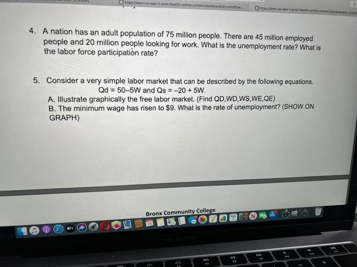 tpsam-u-st1-orod-feet2-ytho.contantbackboarddn.comas
Ontosm-uastprod-teethcotnt d
4. A nation has an adult population of 75 million people. There are 45 million employed
people and 20 million people looking for work. What is the unemployment rate? What is
the labor force participation rate?
5. Consider a very simple labor market that can be described by the following equations.
Qd = 50–5W and Qs = -20 + 5W.
A. Illustrate graphically the free labor market. (Find QD,WD,WS,WE,QE)
B. The minimum wage has risen to $9. What is the rate of unemployment? (SHOW ON
GRAPH)
Bronx Community College
18
tv
