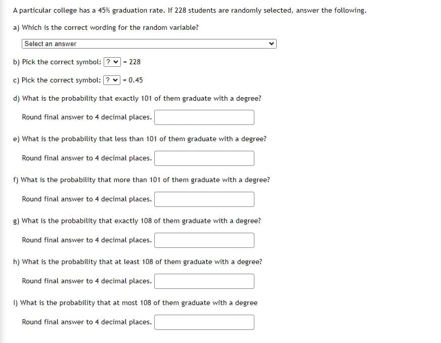 A particular college has a 45% graduation rate. If 228 students are randomly selected, answer the following.
a) Which is the correct wording for the random variable?
Select an answer
b) Pick the correct symbol: ? v
228
c) Pick the correct symbol: ? v
= 0.45
d) What is the probability that exactly 101 of them graduate with a degree?
Round final answer to 4 decimal places.
e) What is the probability that less than 101 of them graduate with a degree?
Round final answer to 4 decimal places.
f) What is the probability that more than 101 of them graduate with a degree?
Round final answer to 4 decimal places.
g) What is the probability that exactly 108 of them graduate with a degree?
Round final answer to 4 decimal places.
h) What is the probability that at least 108 of them graduate with a degree?
Round final answer to 4 decimal places.
i) What is the probability that at most 108 of them graduate with a degree
Round final answer to 4 decimal places.
