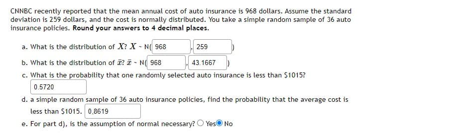 CNNBC recently reported that the mean annual cost of auto insurance is 968 dollars. Assume the standard
deviation is 259 dollars, and the cost is normally distributed. You take a simple random sample of 36 auto
insurance policies. Round your answers to 4 decimal places.
a. What is the distribution of X? X - N( 968
259
b. What is the distribution of T? T - N( 968
c. What is the probability that one randomly selected auto insurance is less than $1015?
43.1667
0.5720
d. a simple random sample of 36 auto insurance policies, find the probability that the average cost is
less than $1015. 0,8619
e. For part d), is the assumption of normal necessary? O YesO No
