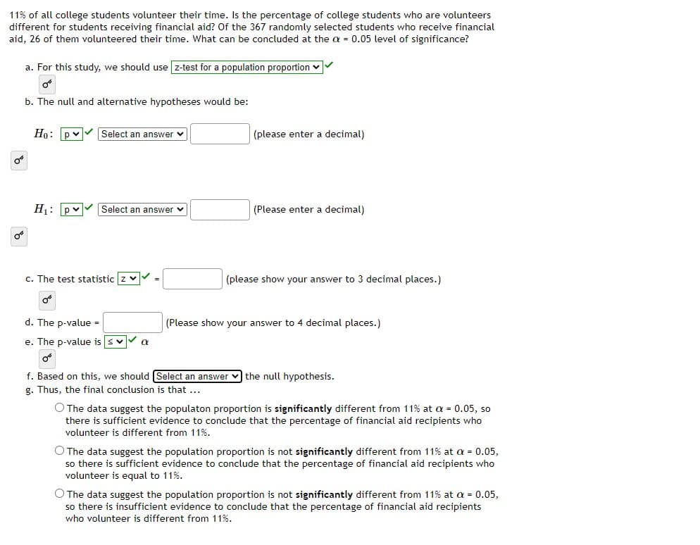 11% of all college students volunteer their time. Is the percentage of college students who are volunteers
different for students receiving financial aid? Of the 367 randomly selected students who receive financial
aid, 26 of them volunteered their time. What can be concluded at the a = 0.05 level of significance?
a. For this study, we should use z-test for a population proportion v
b. The null and alternative hypotheses would be:
Но: ру
Select an answer v
(please enter a decimal)
H1: pv
Select an answer v
(Please enter a decimal)
c. The test statistic z v
(please show your answer to 3 decimal places.)
d. The p-value =
(Please show your answer to 4 decimal places.)
e. The p-value is svV a
f. Based on this, we should Select an answer v the null hypothesis.
g. Thus, the final conclusion is that ...
O The data suggest the populaton proportion is significantly different from 11% at = 0.05, so
there is sufficient evidence to conclude that the percentage of financial aid recipients who
volunteer is different from 11%.
O The data suggest the population proportion is not significantly different from 11% at a = 0.05,
so there is sufficient evidence to conclude that the percentage of financial aid recipients who
volunteer is equal to 11%.
O The data suggest the population proportion is not significantly different from 11% at a = 0.05,
so there is insufficient evidence to conclude that the percentage of financial aid recipients
who volunteer is different from 11%.
