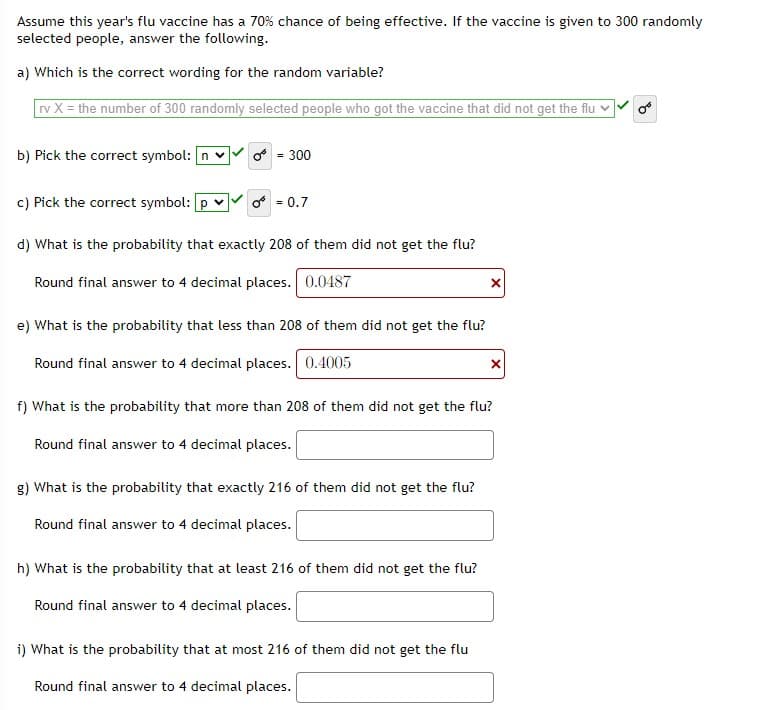 Assume this year's flu vaccine has a 70% chance of being effective. If the vaccine is given to 300 randomly
selected people, answer the following.
a) Which is the correct wording for the random variable?
rv X = the number of 300 randomly selected people who got the vaccine that did not get the flu v
b) Pick the correct symbol: n v
o - 300
c) Pick the correct symbol: p v
o = 0.7
d) What is the probability that exactly 208 of them did not get the flu?
Round final answer to 4 decimal places. 0.0487
e) What is the probability that less than 208 of them did not get the flu?
Round final answer to 4 decimal places. 0.4005
f) What is the probability that more than 208 of them did not get the flu?
Round final answer to 4 decimal places.
g) What is the probability that exactly 216 of them did not get the flu?
Round final answer to 4 decimal places.
h) What is the probability that at least 216 of them did not get the flu?
Round final answer to 4 decimal places.
i) What is the probability that at most 216 of them did not get the flu
Round final answer to 4 decimal places.
