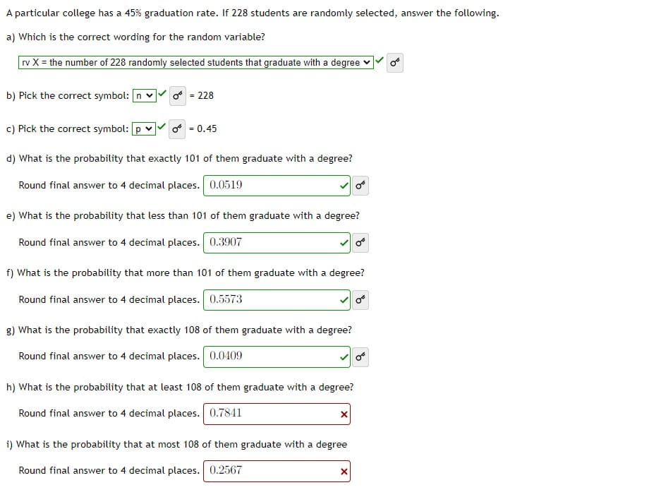 A particular college has a 45% graduation rate. If 228 students are randomly selected, answer the following.
a) Which is the correct wording for the random variable?
rv X = the number of 228 randomly selected students that graduate with a degree
b) Pick the correct symbol: n v
o = 228
c) Pick the correct symbol: [p v
o = 0.45
d) What is the probability that exactly 101 of them graduate with a degree?
Round final answer to 4 decimal places. 0.0519
e) What is the probability that less than 101 of them graduate with a degree?
Round final answer to 4 decimal places. 0.3907
f) What is the probability that more than 101 of them graduate with a degree?
Round final answer to 4 decimal places. 0.5573
g) What is the probability that exactly 108 of them graduate with a degree?
Round final answer to 4 decimal places. 0.0409
h) What is the probability that at least 108 of them graduate with a degree?
Round final answer to 4 decimal places. 0.7841
i) What is the probability that at most 108 of them graduate with a degree
Round final answer to 4 decimal places. 0.2567
