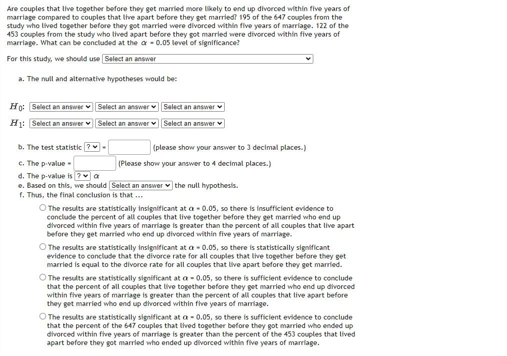 Are couples that live together before they get married more likely to end up divorced within five years of
marriage compared to couples that live apart before they get married? 195 of the 647 couples from the
study who lived together before they got married were divorced within five years of marriage. 122 of the
453 couples from the study who lived apart before they got married were divorced within five years of
marriage. What can be concluded at the a = 0.05 level of significance?
For this study, we should use Select an answer
a. The null and alternative hypotheses would be:
Ho: Select an answer v
Select an answer
Select an answer v
H1: Select an answer v
Select an answer v
Select an answer v
b. The test statistic ? v =
(please show your answer to 3 decimal places.)
c. The p-value -
(Please show your answer to 4 decimal places.)
d. The p-value is ? v a
e. Based on this, we should Select an answer v the null hypothesis.
f. Thus, the final conclusion is that ...
O The results are statistically insignificant at a = 0.05, so there is insufficient evidence to
conclude the percent of all couples that live together before they get married who end up
divorced within five years of marriage is greater than the percent of all couples that live apart
before they get married who end up divorced within five years of marriage.
O The results are statistically insignificant at a = 0.05, so there is statistically significant
evidence to conclude that the divorce rate for all couples that live together before they get
married is equal to the divorce rate for all couples that live apart before they get married.
O The results are statistically significant at a = 0.05, so there is sufficient evidence to conclude
that the percent of all couples that live together before they get married who end up divorced
within five years of marriage is greater than the percent of all couples that live apart before
they get married who end up divorced within five years of marriage.
O The results are statistically significant at a = 0.05, so there is sufficient evidence to conclude
that the percent of the 647 couples that lived together before they got married who ended up
divorced within five years of marriage is greater than the percent of the 453 couples that lived
apart before they got married who ended up divorced within five years of marriage.
