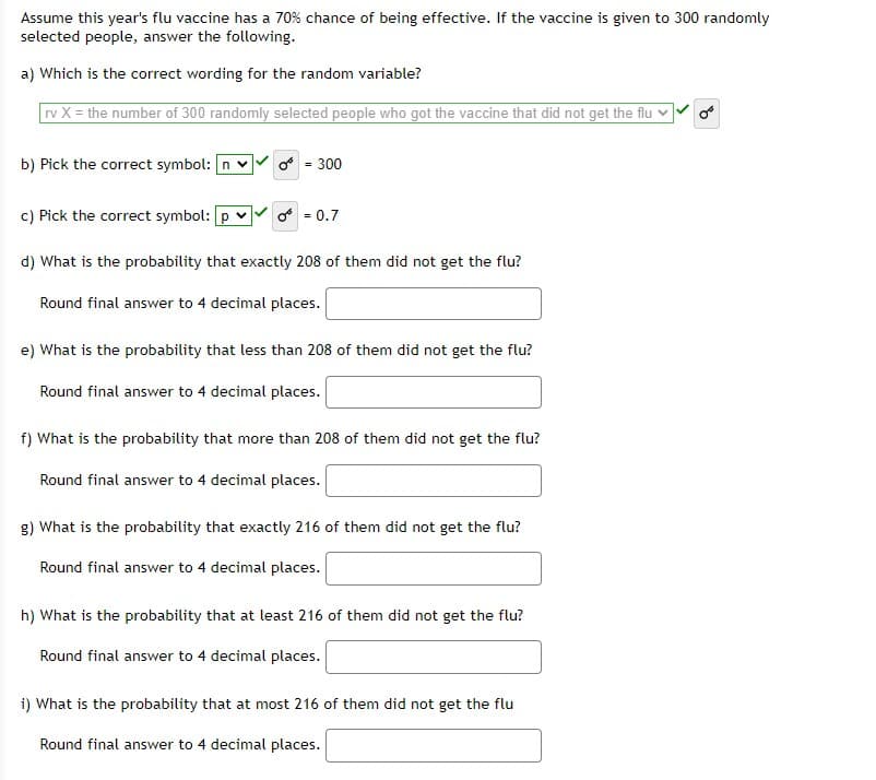 Assume this year's flu vaccine has a 70% chance of being effective. If the vaccine is given to 300 randomly
selected people, answer the following.
a) Which is the correct wording for the random variable?
vX = the number of 300 randomly selected people who got the vaccine that did not get the flu v
b) Pick the correct symbol: n v
o = 300
c) Pick the correct symbol: p v
f - 0.7
d) What is the probability that exactly 208 of them did not get the flu?
Round final answer to 4 decimal places.
e) What is the probability that less than 208 of them did not get the flu?
Round final answer to 4 decimal places.
f) What is the probability that more than 208 of them did not get the flu?
Round final answer to 4 decimal places.
g) What is the probability that exactly 216 of them did not get the flu?
Round final answer to 4 decimal places.
h) What is the probability that at least 216 of them did not get the flu?
Round final answer to 4 decimal places.
i) What is the probability that at most 216 of them did not get the flu
Round final answer to 4 decimal places.
