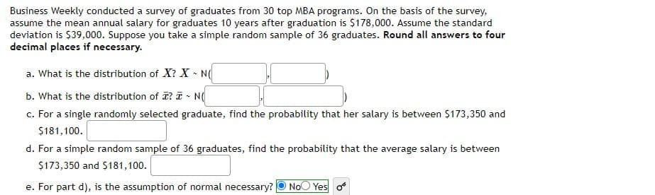 Business Weekly conducted a survey of graduates from 30 top MBA programs. On the basis of the survey,
assume the mean annual salary for graduates 10 years after graduation is $178,000. Assume the standard
deviation is $39,000. Suppose you take a simple random sample of 36 graduates. Round all answers to four
decimal places if necessary.
a. What is the distribution of X? X - N(
b. What is the distribution of I? I - N(
c. For a single randomly selected graduate, find the probability that her salary is between $173,350 and
$181,100.
d. For a simple random sample of 36 graduates, find the probability that the average salary is between
$173,350 and $181,100.
e. For part d), is the assumption of normal necessary? O NoO Yes o
