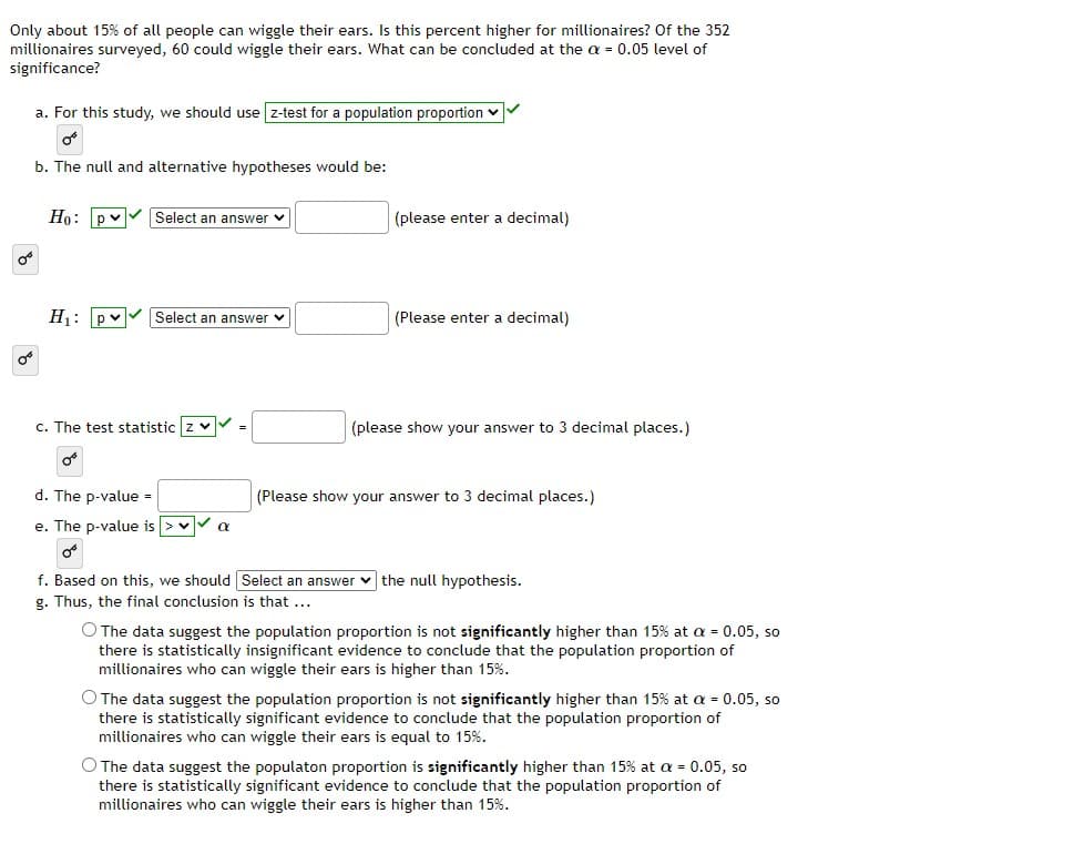 Only about 15% of all people can wiggle their ears. Is this percent higher for millionaires? Of the 352
millionaires surveyed, 60 could wiggle their ears. What can be concluded at the a = 0.05 level of
significance?
a. For this study, we should use z-test for a population proportion v
b. The null and alternative hypotheses would be:
Ho: pv
Select an answer v
(please enter a decimal)
H: pv
Select an answer v
(Please enter a decimal)
c. The test statistic z v
(please show your answer to 3 decimal places.)
d. The p-value =
(Please show your answer to 3 decimal places.)
e. The p-value is > vV a
f. Based on this, we should Select an answer v the null hypothesis.
g. Thus, the final conclusion is that ...
O The data suggest the population proportion is not significantly higher than 15% at a = 0.05, so
there is statistically insignificant evidence to conclude that the population proportion of
millionaires who can wiggle their ears is higher than 15%.
O The data suggest the population proportion is not significantly higher than 15% at a = 0.05, so
there is statistically significant evidence to conclude that the population proportion of
millionaires who can wiggle their ears is equal to 15%.
O The data suggest the populaton proportion is significantly higher than 15% at a = 0.05, so
there is statistically significant evidence to conclude that the population proportion of
millionaires who can wiggle their ears is higher than 15%.
