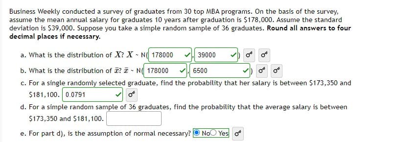 Business Weekly conducted a survey of graduates from 30 top MBA programs. On the basis of the survey,
assume the mean annual salary for graduates 10 years after graduation is $178,000. Assume the standard
deviation is $39,000. Suppose you take a simple random sample of 36 graduates. Round all answers to four
decimal places if necessary.
a. What is the distribution of X? X - N( 178000
39000
b. What is the distribution of ? T - N( 178000
c. For a single randomly selected graduate, find the probability that her salary is between $173,350 and
$181,100. 0.0791
6500
d. For a simple random sample of 36 graduates, find the probability that the average salary is between
$173,350 and $181,100.
e. For part d), is the assumption of normal necessary?
NoO Yes o
