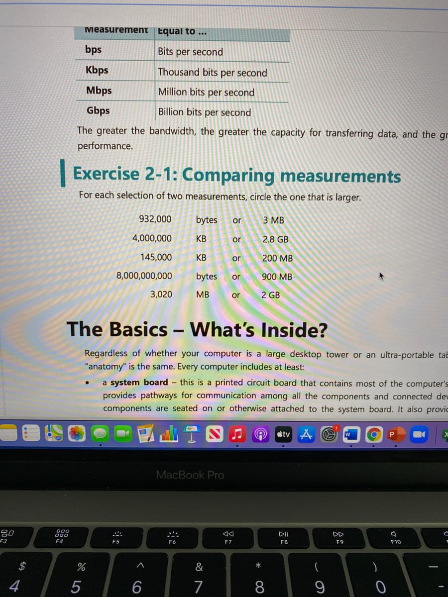 Measurement Equal to ..
bps
Bits per second
Kbps
Thousand bits per second
Mbps
Million bits per second
Gbps
Billion bits per second
The greater the bandwidth, the greater the capacity for transferring data, and the gr
performance.
|Exercise 2-1: Comparing measurements
For each selection of two measurements, circle the one that is larger.
932,000
bytes
3 MB
or
4,000,000
КВ
or
2.8 GB
145,000
KB
or
200 MB
8,000,000,000
bytes
900 MB
or
3,020
MB
or
2 GB
The Basics - What's Inside?
Regardless of whether your computer is a large desktop tower or an ultra-portable tab
"anatomy" is the same. Every computer includes at least:
a system board - this is a printed circuit board that contains most of the computer's
provides pathways for communication among all the components and connected dev
components are seated on or otherwise attached to the system board. It also provic
tv
W
MacBook Pro
000
80
F3
::
DII
DD
E4
F5
F6
F7
F8
F9
F10
2$
&
4
7
8.
*
