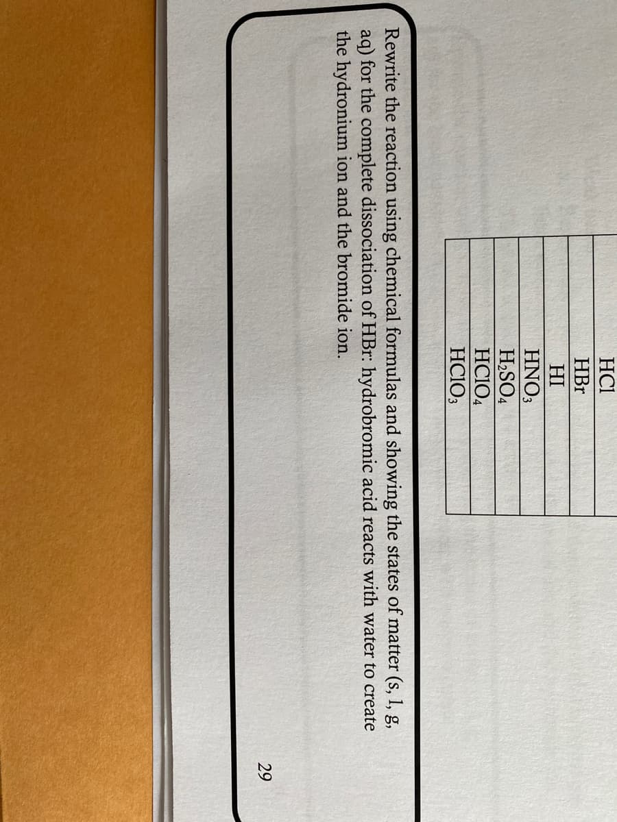 HCI
HBr
HI
HNO3
H2SO4
HC104
HC1O3
Rewrite the reaction using chemical formulas and showing the states of matter (s, 1, g,
aq) for the complete dissociation of HBr: hydrobromic acid reacts with water to create
the hydronium ion and the bromide ion.
29
