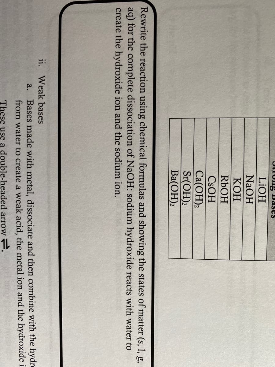 brong Dases
LIOH
NaOH
КОН
RbOH
CSOH
Ca(OH)2
Sr(OH)2
Ba(ОН)2
Rewrite the reaction using chemical formulas and showing the states of matter (s, 1, g,
aq) for the complete dissociation of NaOH: sodium hydroxide reacts with water to
create the hydroxide ion and the sodium ion.
ii. Weak bases
Bases made with metal, dissociate and then combine with the hydre
from water to create a weak acid, the metal ion and the hydroxide i
a.
These use a double-headed arrow F.
