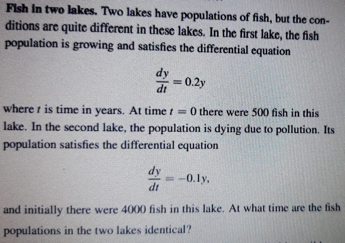 Fish in two lakes. Two lakes have populations of fish, but the con-
ditions are quite different in these lakes. In the first lake, the fish
population is growing and satisfies the differential equation
= 0.2y
dt
where t is time in years. At time t 0 there were 500 fish in this
lake. In the second lake, the population is dying due to pollution. Its
population satisfies the differential equation
dy
-0.ly,
dr
and initially there were 4000 fish in this lake. At what time are the fish
populations in the two lakes identical?
