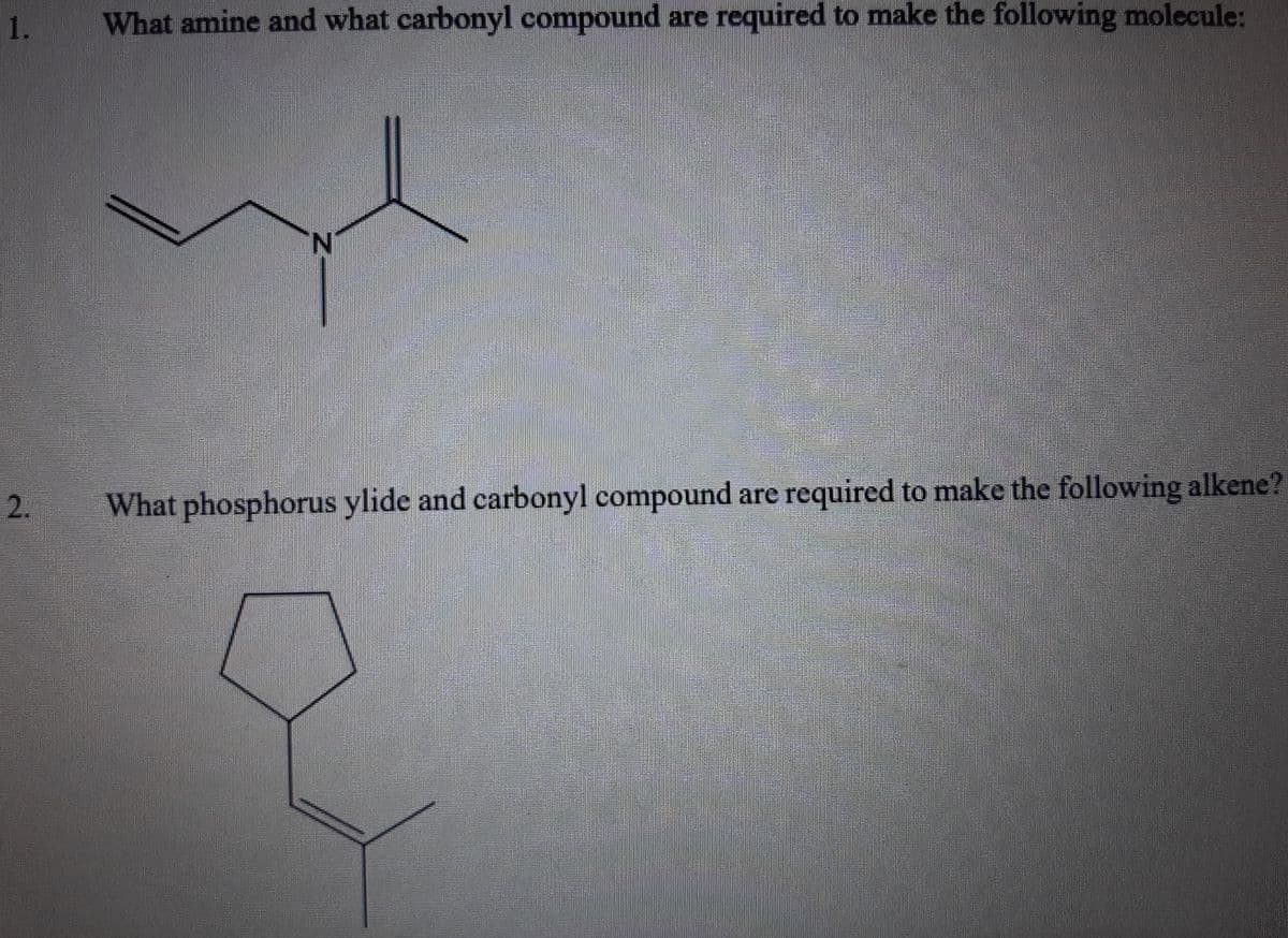 1.
What amine and what carbonyl compound are required to make the following molecule:
N.
2.
What phosphorus ylide and carbonyl compound are required to make the following alkene?
