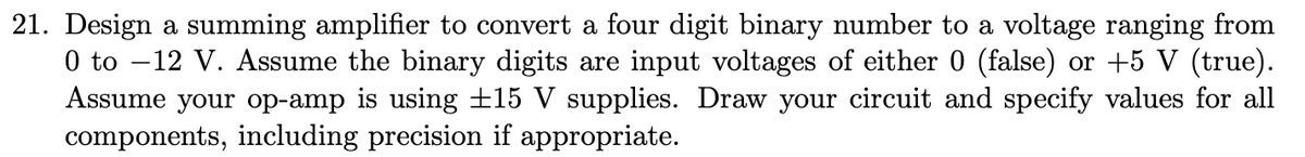 21. Design a summing amplifier to convert a four digit binary number to a voltage ranging from
0 to –12 V. Assume the binary digits are input voltages of either 0 (false) or +5 V (true).
Assume your op-amp is using ±15 V supplies. Draw your circuit and specify values for all
components, including precision if appropriate.
