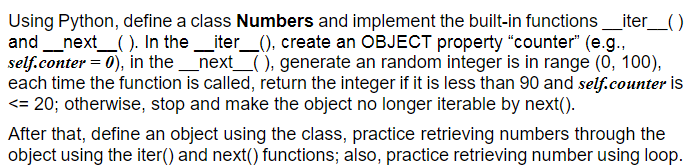 Using Python, define a class Numbers and implement the built-in functions_iter_()
and_next_( ). In the_iter_(), create an OBJECT property "counter" (e.g.,
self.conter = 0), in the_next_( ), generate an random integer is in range (0, 100),
each time the function is called, return the integer if it is less than 90 and self.counter İs
<= 20; otherwise, stop and make the object no longer iterable by next().
After that, define an object using the class, practice retrieving numbers through the
object using the iter() and next() functions; also, practice retrieving number using loop.
