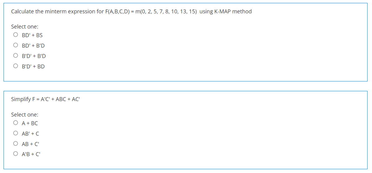 Calculate the minterm expression for F(A,B,C,D) = m(0, 2, 5, 7, 8, 10, 13, 15) using K-MAP method
Select one:
O BD' + BS
O BD' + B'D
O B'D' + B'D
O B'D' + BD
Simplify F = A'C' + ABC + AC'
Select one:
О А+ ВС
О АВ'+ C
О АВ + C'
О АВ+ C'
