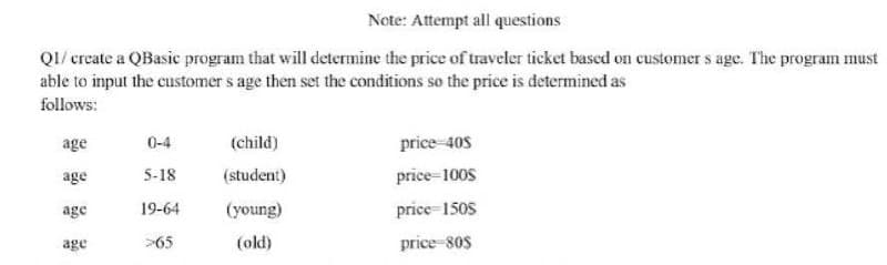 Note: Attempt all questions
Q1/create a QBasic program that will determine the price of traveler ticket based on customers age. The program must
able to input the customer s age then set the conditions so the price is determined as
follows:
age
0-4
(child)
price 40$
age
5-18
(student)
price=1008
age
19-64
(young)
price-1508
age
>65
(old)
price-80s