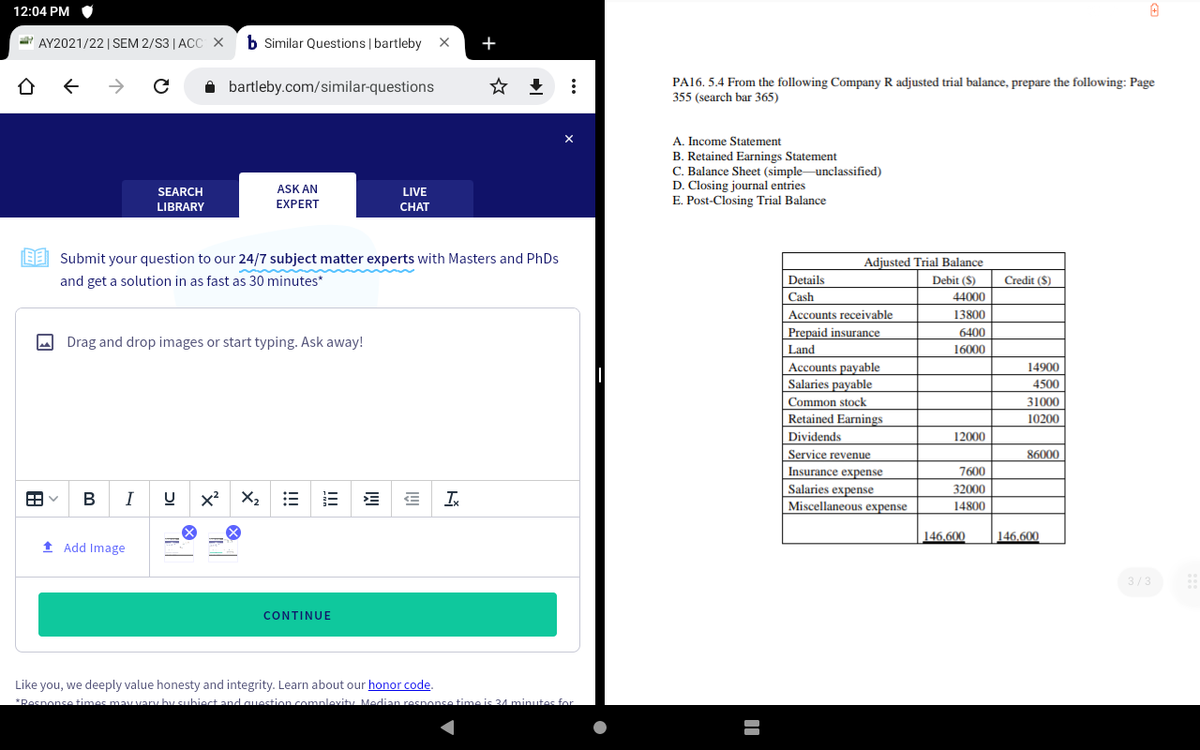 12:04 PM
AY2021/22 | SEM 2/S3 |ACC X
b Similar Questions | bartleby X
+
->
i bartleby.com/similar-questions
PA16. 5.4 From the following Company R adjusted trial balance, prepare the following: Page
355 (search bar 365)
A. Income Statement
B. Retained Earnings Statement
C. Balance Sheet (simple unclassified)
D. Closing journal entries
E. Post-Closing Trial Balance
SEARCH
ASK AN
LIVE
LIBRARY
EXPERT
CHAT
EE Submit your question to our 24/7 subject matter experts with Masters and PhDs
Adjusted Trial Balance
and get a solution in as fast as 30 minutes*
Details
Debit ($)
Credit ($)
Cash
44000
Accounts receivable
13800
Prepaid insurance
6400
O Drag and drop images or start typing. Ask away!
Land
16000
Accounts payable
Salaries payable
14900
4500
Common stock
31000
Retained Earnings
10200
Dividends
12000
Service revenue
Insurance expense
86000
7600
Salaries expense
Miscellaneous expense
32000
В
I
x² X,
14800
146,600
146,600
1 Add Image
3/3
CONTINUE
Like you, we deeply value honesty and integrity. Learn about our honor code.
*Posnonse times may vary hy subiect and question complevity Median resnonse time is 4 minutes for
...
