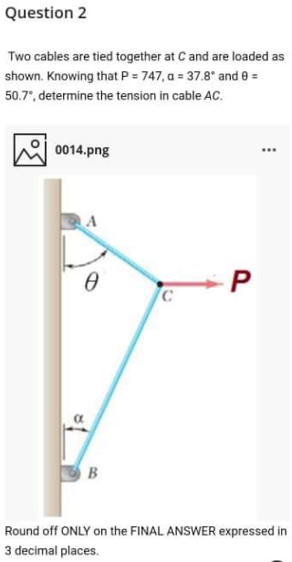 Question 2
Two cables are tied together at C and are loaded as
shown. Knowing that P = 747, a = 37.8° and 8 =
50.7", determine the tension in cable AC.
0014.png
-P
B
Round off ONLY on the FINAL ANSWER expressed in
3 decimal places.
