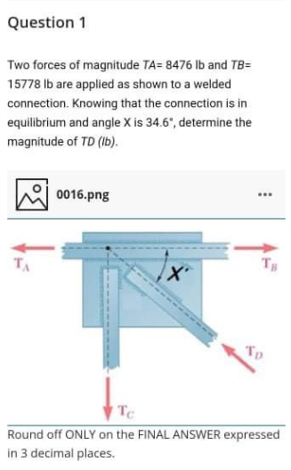 Question 1
Two forces of magnitude TA= 8476 Ib and TB=
15778 Ib are applied as shown to a welded
connection. Knowing that the connection is in
equilibrium and angle X is 34.6°, determine the
magnitude of TD (Ib).
0016.png
TA
TH
Tp
TC
Round off ONLY on the FINAL ANSWER expressed
in 3 decimal places.
