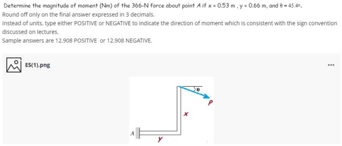 Determine the magnitude of moment (Nm) of the 366-N force about point A if x = 0.53 m, y = 0.66 m, and e = 45.40.
Round off only on the final answer expressed in 3 decimals.
Instead of units, type either POSITIVE Oor NEGATIVE to indicate the direction of moment which is consistent with the sign convention
discussed on lectures.
Sample answers are 12.908 POSITIVE or 12.908 NEGATIVE.
E5(1).png
...
