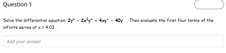 Question 1
Solve the differential equation 2y" - 2x²y" = 4xy' - 40y . Then evaluate the first four terms of the
infinite series at x = 4.03 .
Add your answer
