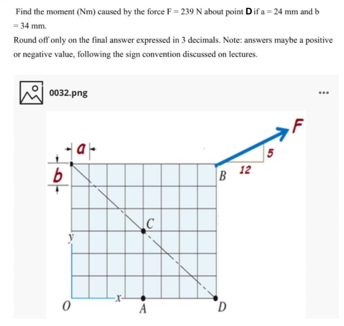 Find the moment (Nm) caused by the force F = 239 N about point Dif a = 24 mm and b
= 34 mm.
Round off only on the final answer expressed in 3 decimals. Note: answers maybe a positive
or negative value, following the sign convention discussed on lectures.
0032.png
...
5
12
B
A
D
