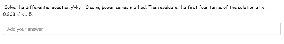 Solve the differential equation y'-ky = 0 using power series method. Then evaluate the first four terms of the solution at x =
0.208 if k = 5.
Add your answer
