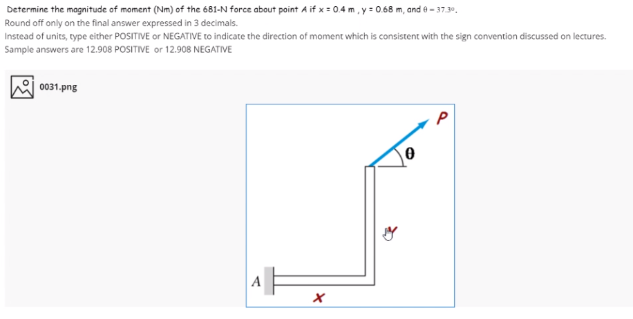 Determine the magnitude of moment (Nm) of the 681-N force about point A if x = 0.4 m , y = 0.68 m, and 0 = 37.30.
Round off only on the final answer expressed in 3 decimals.
Instead of units, type either POSITIVE or NEGATIVE to indicate the direction of moment which is consistent with the sign convention discussed on lectures.
Sample answers are 12.908 POSITIVE or 12.908 NEGATIVE
0031.png
P
A
